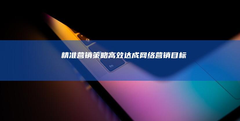 精准营销策略：高效达成网络营销目标